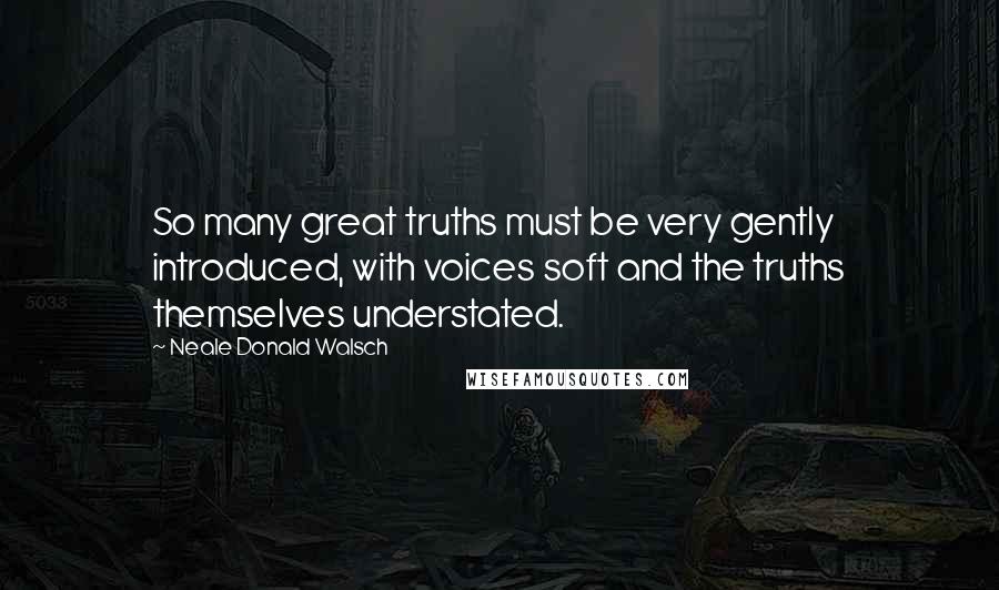 Neale Donald Walsch Quotes: So many great truths must be very gently introduced, with voices soft and the truths themselves understated.
