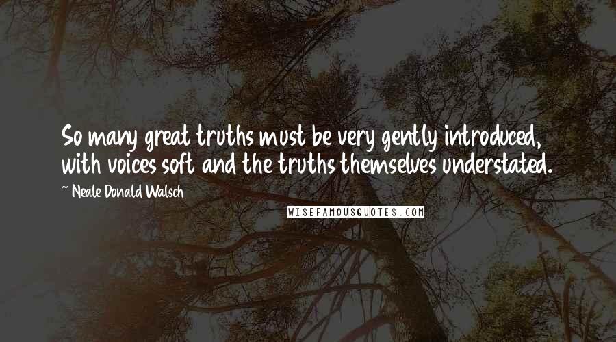 Neale Donald Walsch Quotes: So many great truths must be very gently introduced, with voices soft and the truths themselves understated.