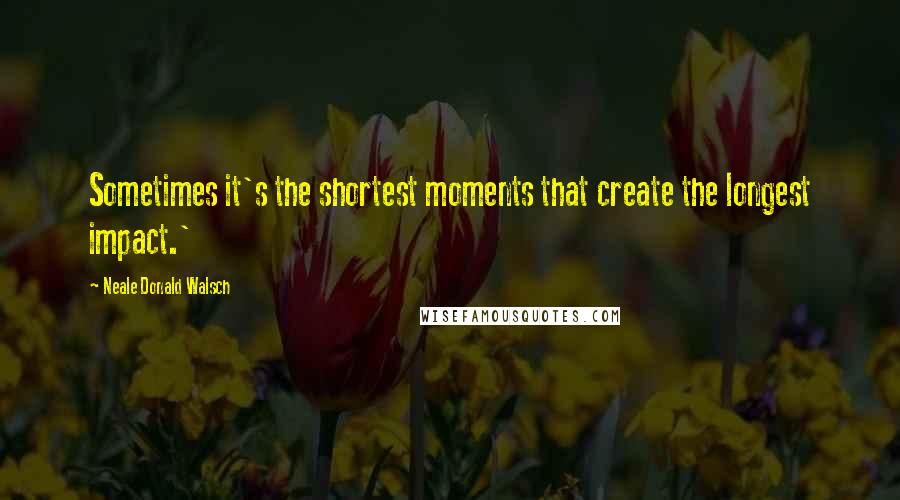 Neale Donald Walsch Quotes: Sometimes it's the shortest moments that create the longest impact.'