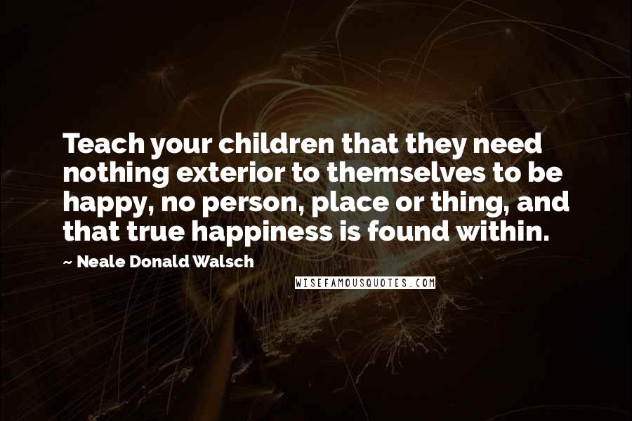 Neale Donald Walsch Quotes: Teach your children that they need nothing exterior to themselves to be happy, no person, place or thing, and that true happiness is found within.