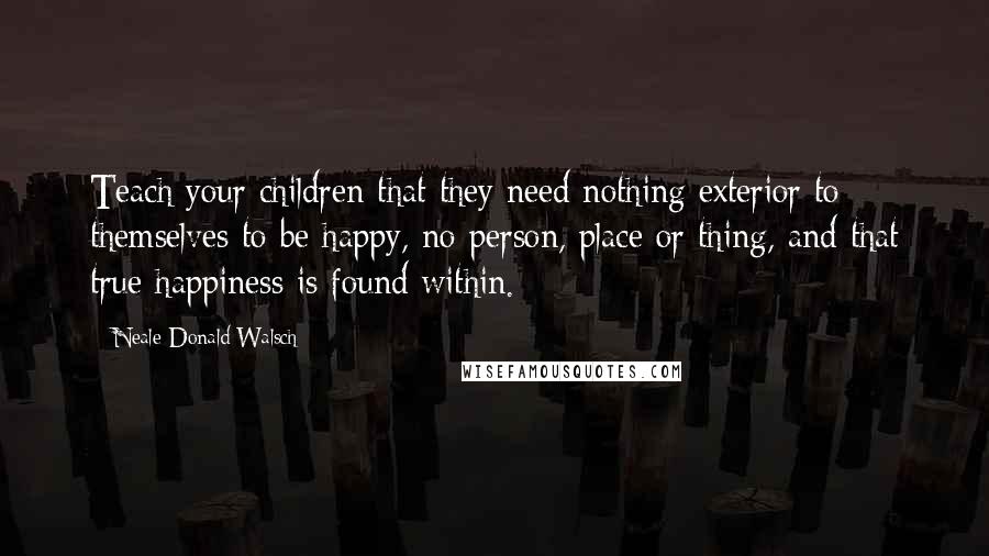 Neale Donald Walsch Quotes: Teach your children that they need nothing exterior to themselves to be happy, no person, place or thing, and that true happiness is found within.