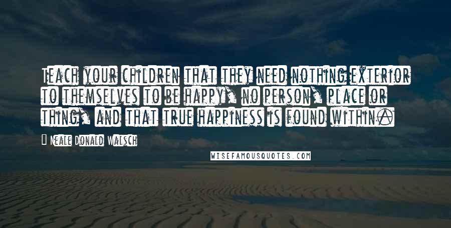 Neale Donald Walsch Quotes: Teach your children that they need nothing exterior to themselves to be happy, no person, place or thing, and that true happiness is found within.