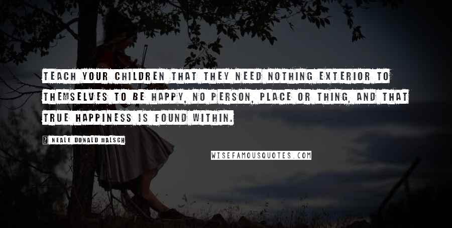 Neale Donald Walsch Quotes: Teach your children that they need nothing exterior to themselves to be happy, no person, place or thing, and that true happiness is found within.