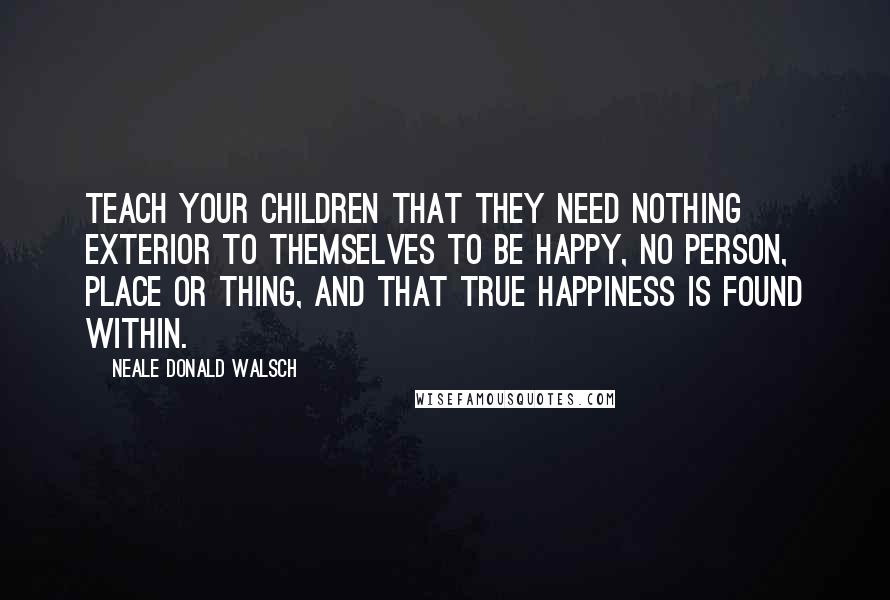 Neale Donald Walsch Quotes: Teach your children that they need nothing exterior to themselves to be happy, no person, place or thing, and that true happiness is found within.