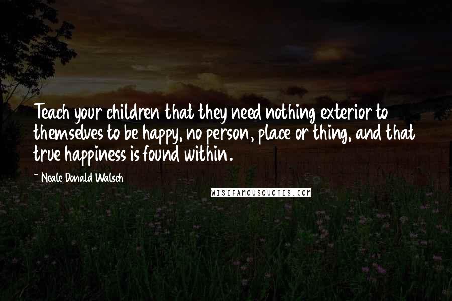 Neale Donald Walsch Quotes: Teach your children that they need nothing exterior to themselves to be happy, no person, place or thing, and that true happiness is found within.