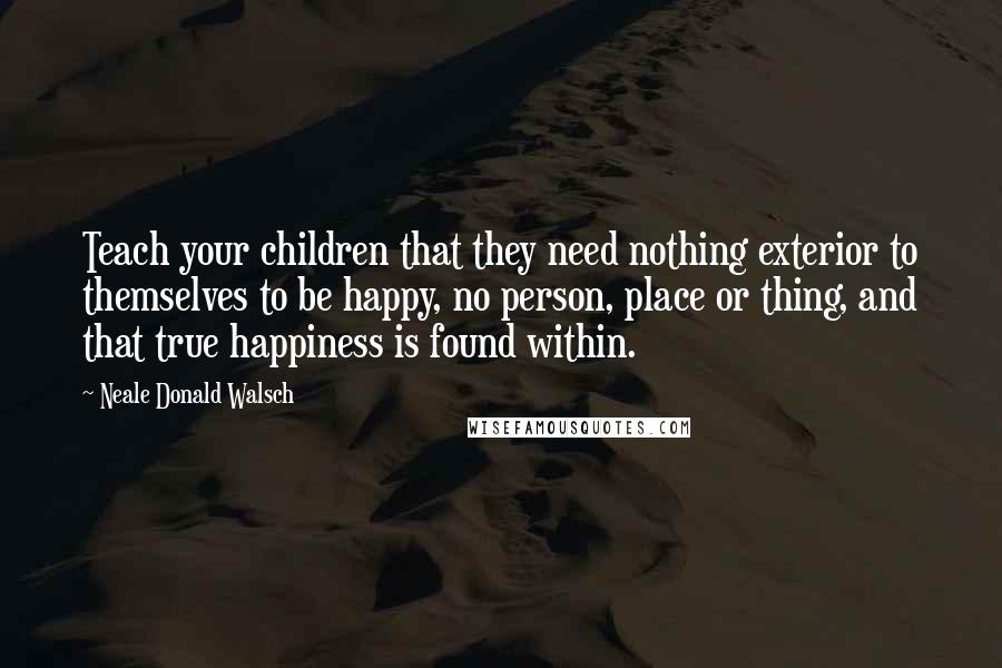 Neale Donald Walsch Quotes: Teach your children that they need nothing exterior to themselves to be happy, no person, place or thing, and that true happiness is found within.