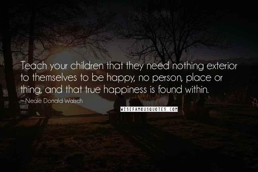 Neale Donald Walsch Quotes: Teach your children that they need nothing exterior to themselves to be happy, no person, place or thing, and that true happiness is found within.