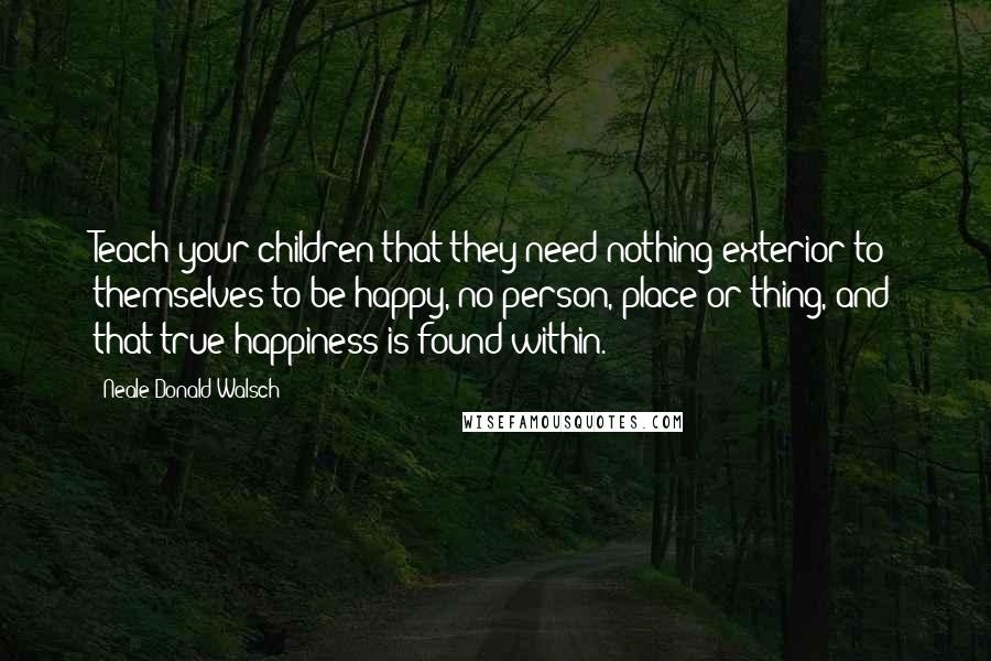 Neale Donald Walsch Quotes: Teach your children that they need nothing exterior to themselves to be happy, no person, place or thing, and that true happiness is found within.