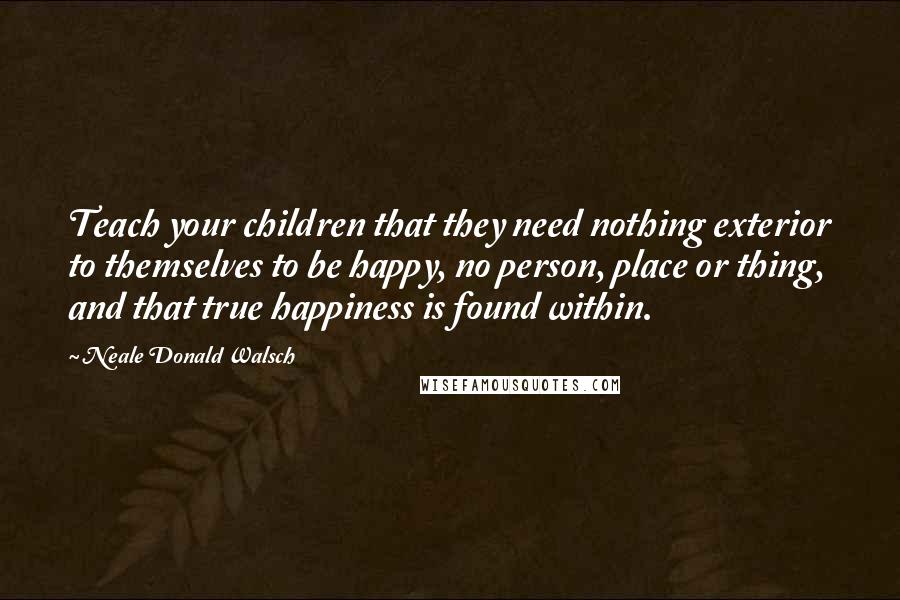 Neale Donald Walsch Quotes: Teach your children that they need nothing exterior to themselves to be happy, no person, place or thing, and that true happiness is found within.