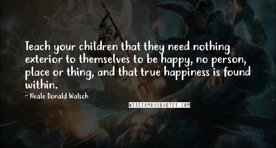 Neale Donald Walsch Quotes: Teach your children that they need nothing exterior to themselves to be happy, no person, place or thing, and that true happiness is found within.