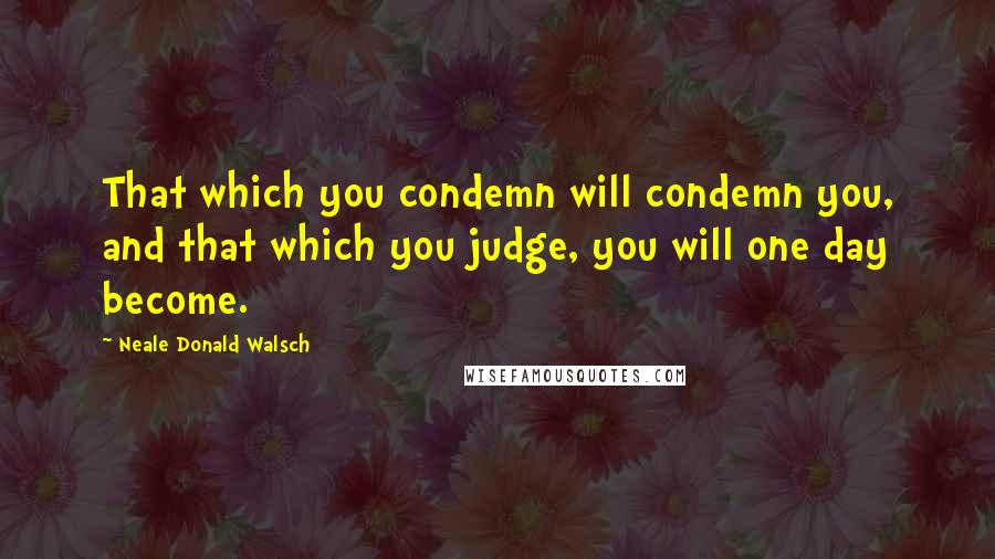 Neale Donald Walsch Quotes: That which you condemn will condemn you, and that which you judge, you will one day become.