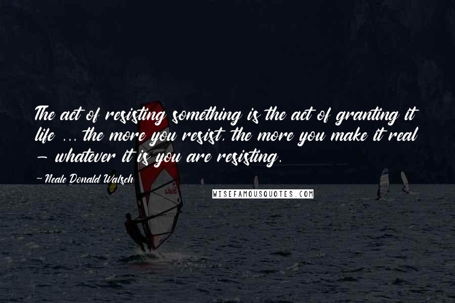 Neale Donald Walsch Quotes: The act of resisting something is the act of granting it life ... the more you resist, the more you make it real - whatever it is you are resisting.