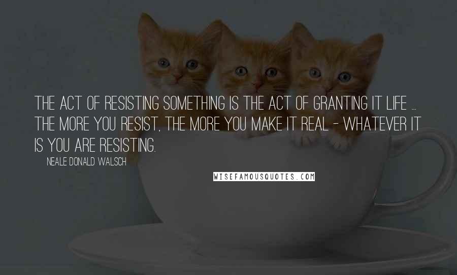 Neale Donald Walsch Quotes: The act of resisting something is the act of granting it life ... the more you resist, the more you make it real - whatever it is you are resisting.