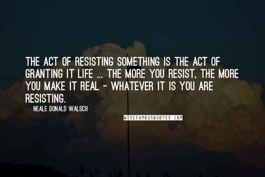 Neale Donald Walsch Quotes: The act of resisting something is the act of granting it life ... the more you resist, the more you make it real - whatever it is you are resisting.