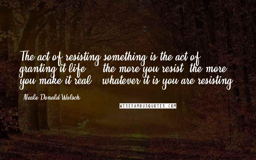 Neale Donald Walsch Quotes: The act of resisting something is the act of granting it life ... the more you resist, the more you make it real - whatever it is you are resisting.