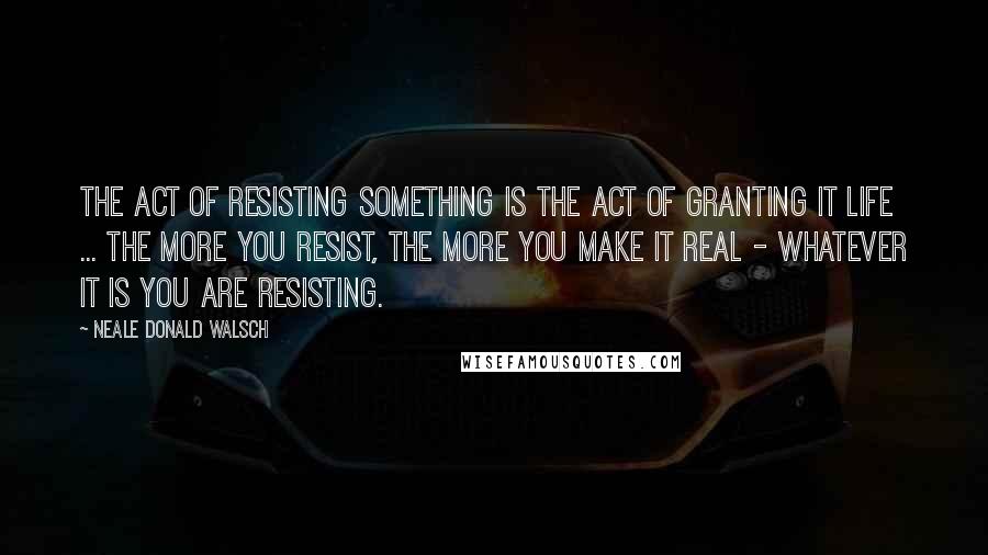 Neale Donald Walsch Quotes: The act of resisting something is the act of granting it life ... the more you resist, the more you make it real - whatever it is you are resisting.