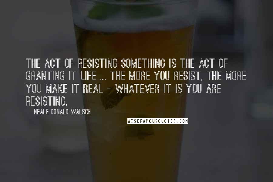 Neale Donald Walsch Quotes: The act of resisting something is the act of granting it life ... the more you resist, the more you make it real - whatever it is you are resisting.