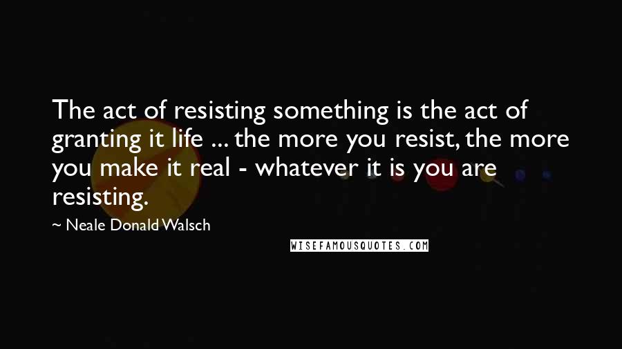 Neale Donald Walsch Quotes: The act of resisting something is the act of granting it life ... the more you resist, the more you make it real - whatever it is you are resisting.