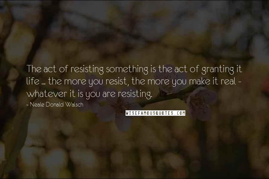 Neale Donald Walsch Quotes: The act of resisting something is the act of granting it life ... the more you resist, the more you make it real - whatever it is you are resisting.