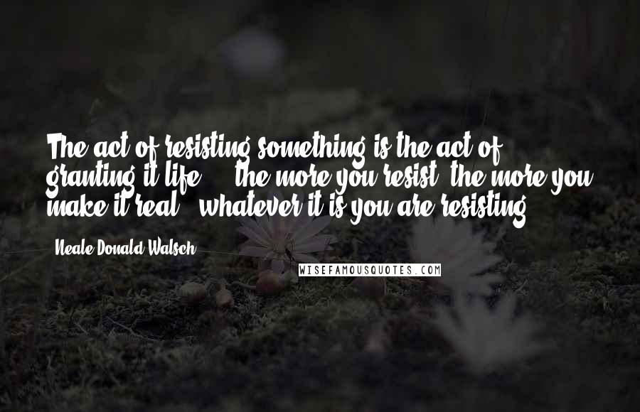 Neale Donald Walsch Quotes: The act of resisting something is the act of granting it life ... the more you resist, the more you make it real - whatever it is you are resisting.