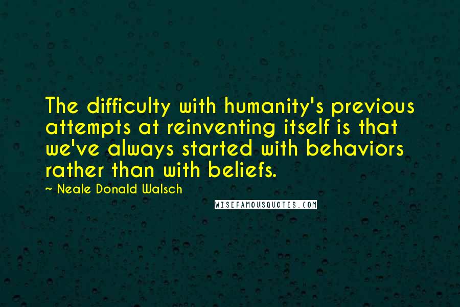 Neale Donald Walsch Quotes: The difficulty with humanity's previous attempts at reinventing itself is that we've always started with behaviors rather than with beliefs.