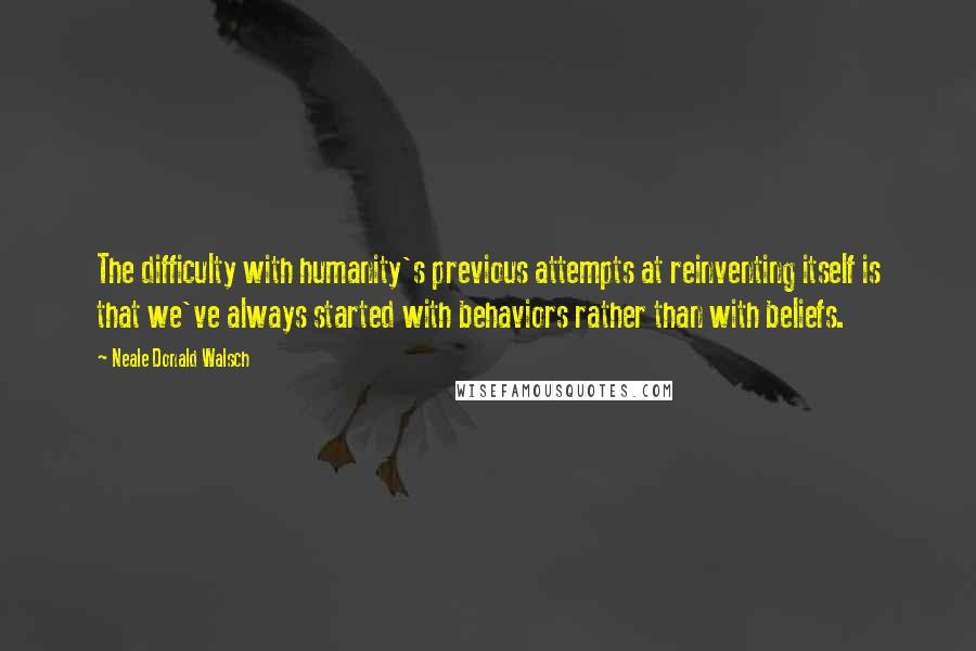 Neale Donald Walsch Quotes: The difficulty with humanity's previous attempts at reinventing itself is that we've always started with behaviors rather than with beliefs.