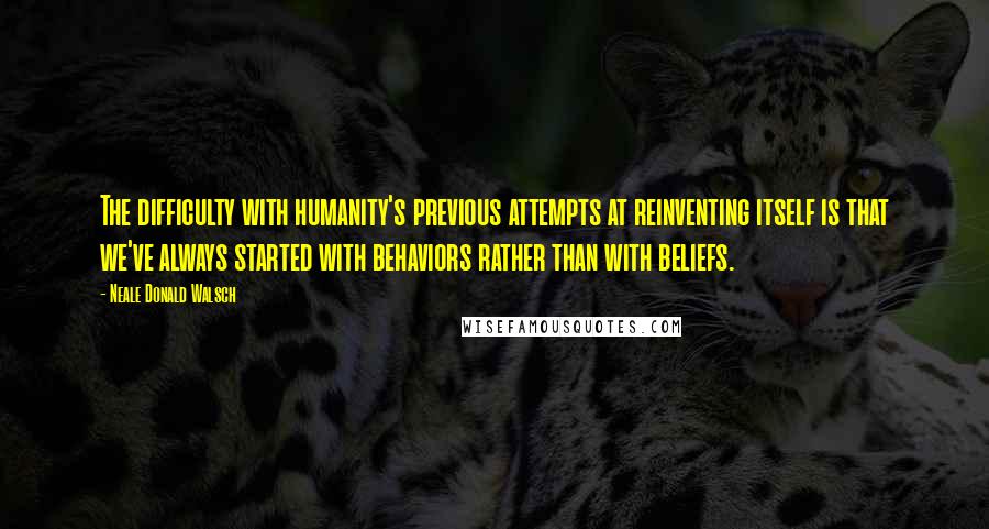 Neale Donald Walsch Quotes: The difficulty with humanity's previous attempts at reinventing itself is that we've always started with behaviors rather than with beliefs.