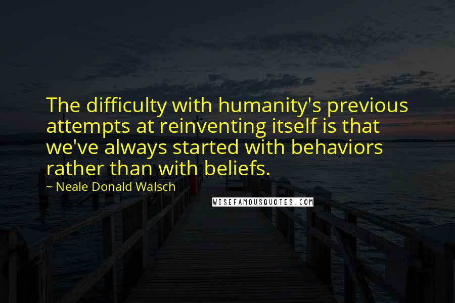 Neale Donald Walsch Quotes: The difficulty with humanity's previous attempts at reinventing itself is that we've always started with behaviors rather than with beliefs.