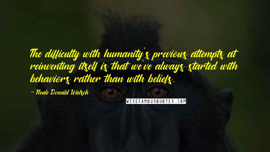 Neale Donald Walsch Quotes: The difficulty with humanity's previous attempts at reinventing itself is that we've always started with behaviors rather than with beliefs.