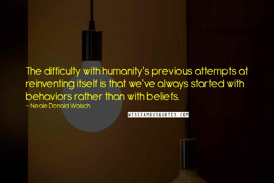 Neale Donald Walsch Quotes: The difficulty with humanity's previous attempts at reinventing itself is that we've always started with behaviors rather than with beliefs.