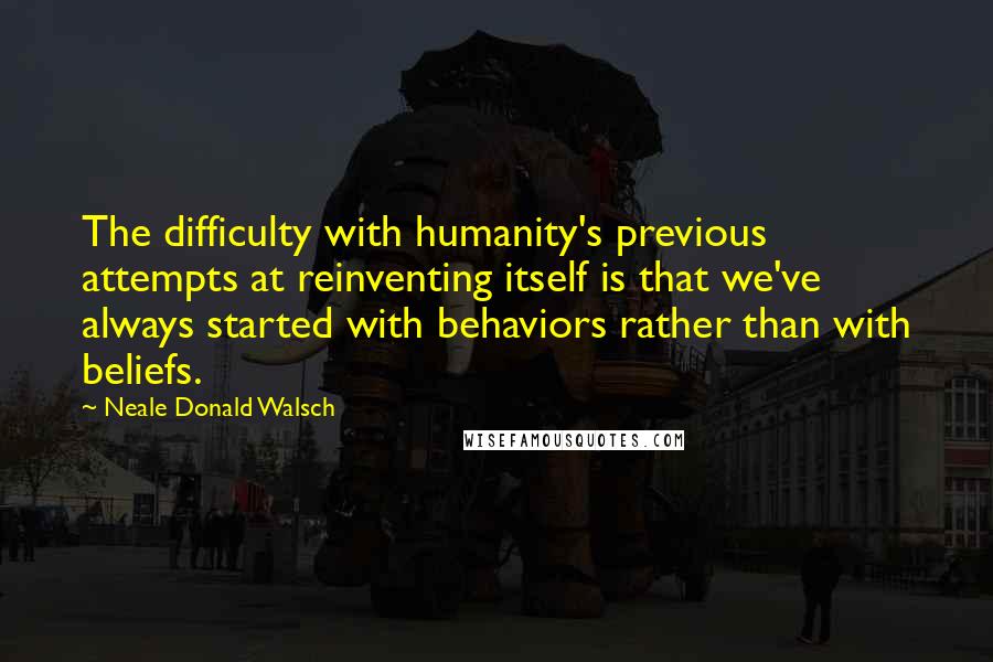 Neale Donald Walsch Quotes: The difficulty with humanity's previous attempts at reinventing itself is that we've always started with behaviors rather than with beliefs.