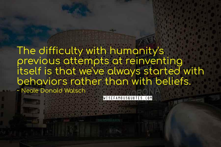 Neale Donald Walsch Quotes: The difficulty with humanity's previous attempts at reinventing itself is that we've always started with behaviors rather than with beliefs.