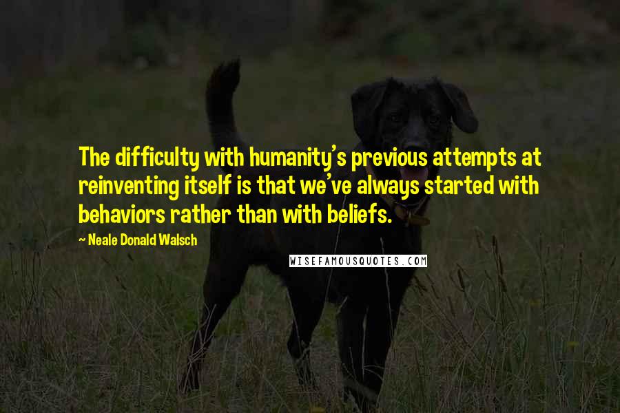 Neale Donald Walsch Quotes: The difficulty with humanity's previous attempts at reinventing itself is that we've always started with behaviors rather than with beliefs.