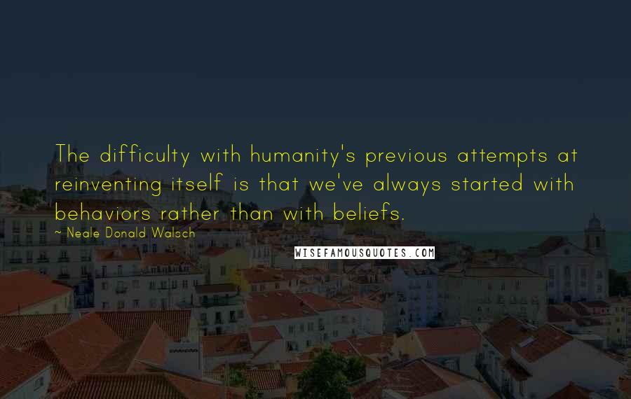 Neale Donald Walsch Quotes: The difficulty with humanity's previous attempts at reinventing itself is that we've always started with behaviors rather than with beliefs.