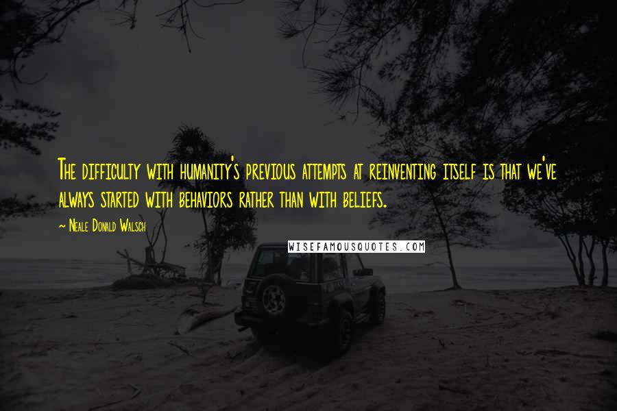 Neale Donald Walsch Quotes: The difficulty with humanity's previous attempts at reinventing itself is that we've always started with behaviors rather than with beliefs.