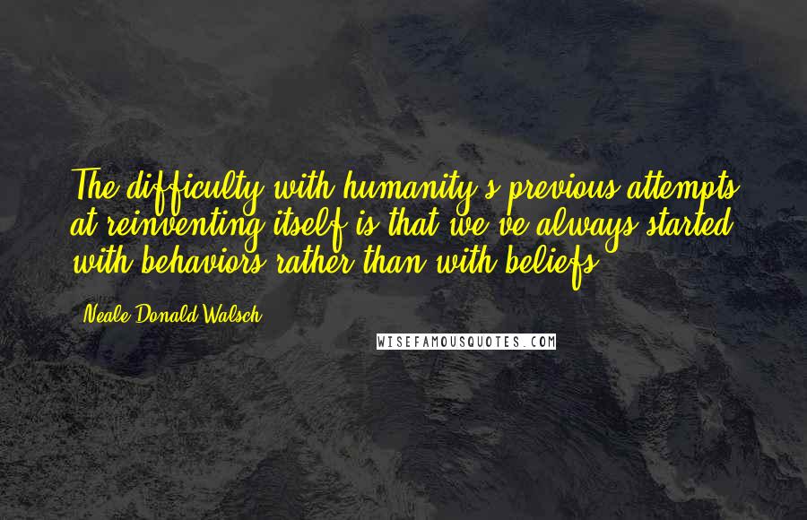 Neale Donald Walsch Quotes: The difficulty with humanity's previous attempts at reinventing itself is that we've always started with behaviors rather than with beliefs.