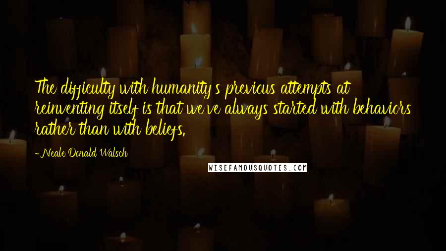 Neale Donald Walsch Quotes: The difficulty with humanity's previous attempts at reinventing itself is that we've always started with behaviors rather than with beliefs.