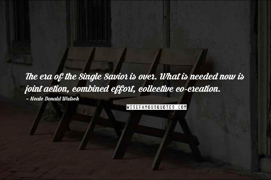 Neale Donald Walsch Quotes: The era of the Single Savior is over. What is needed now is joint action, combined effort, collective co-creation.