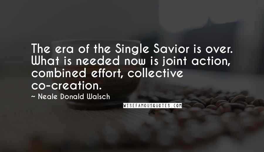 Neale Donald Walsch Quotes: The era of the Single Savior is over. What is needed now is joint action, combined effort, collective co-creation.