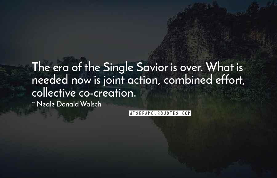 Neale Donald Walsch Quotes: The era of the Single Savior is over. What is needed now is joint action, combined effort, collective co-creation.