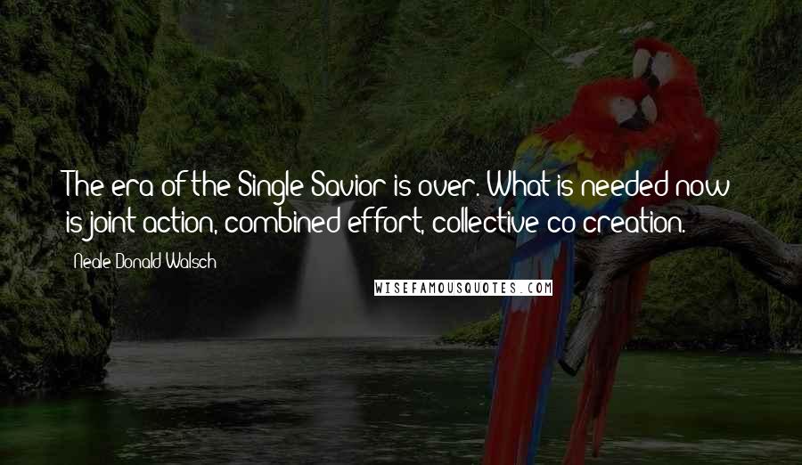 Neale Donald Walsch Quotes: The era of the Single Savior is over. What is needed now is joint action, combined effort, collective co-creation.