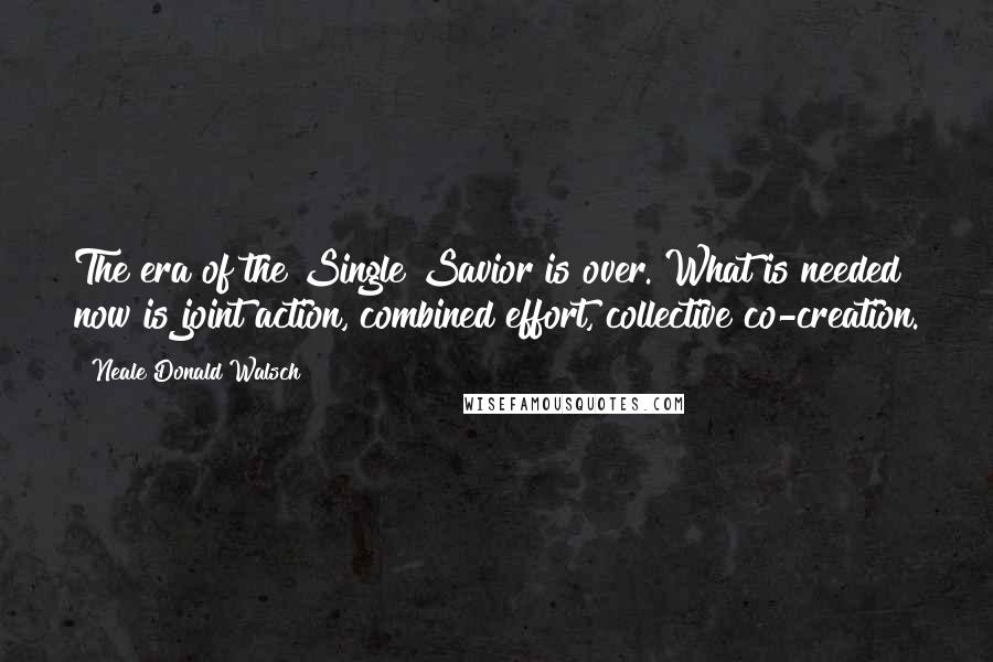 Neale Donald Walsch Quotes: The era of the Single Savior is over. What is needed now is joint action, combined effort, collective co-creation.