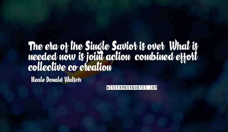 Neale Donald Walsch Quotes: The era of the Single Savior is over. What is needed now is joint action, combined effort, collective co-creation.