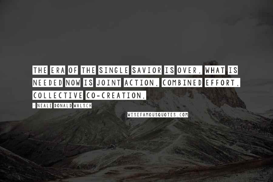 Neale Donald Walsch Quotes: The era of the Single Savior is over. What is needed now is joint action, combined effort, collective co-creation.