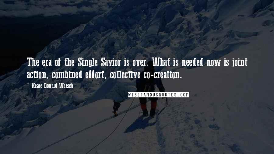 Neale Donald Walsch Quotes: The era of the Single Savior is over. What is needed now is joint action, combined effort, collective co-creation.