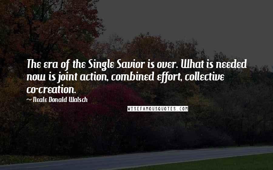 Neale Donald Walsch Quotes: The era of the Single Savior is over. What is needed now is joint action, combined effort, collective co-creation.