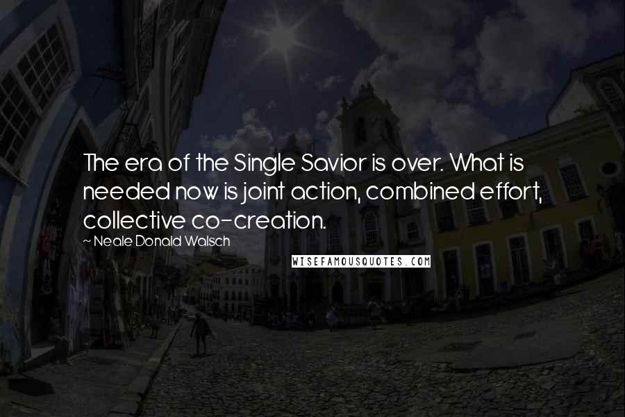 Neale Donald Walsch Quotes: The era of the Single Savior is over. What is needed now is joint action, combined effort, collective co-creation.
