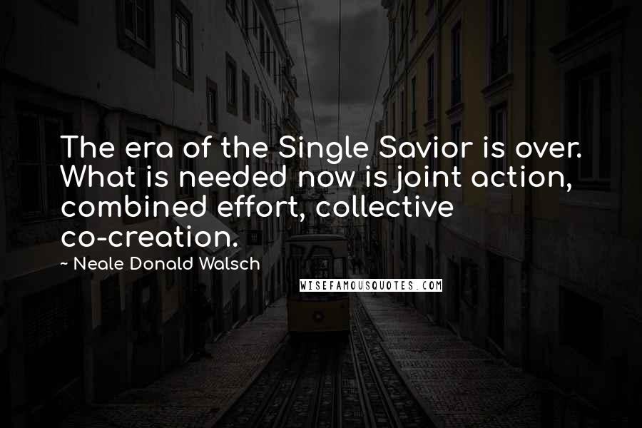 Neale Donald Walsch Quotes: The era of the Single Savior is over. What is needed now is joint action, combined effort, collective co-creation.