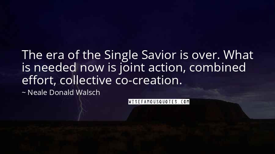 Neale Donald Walsch Quotes: The era of the Single Savior is over. What is needed now is joint action, combined effort, collective co-creation.