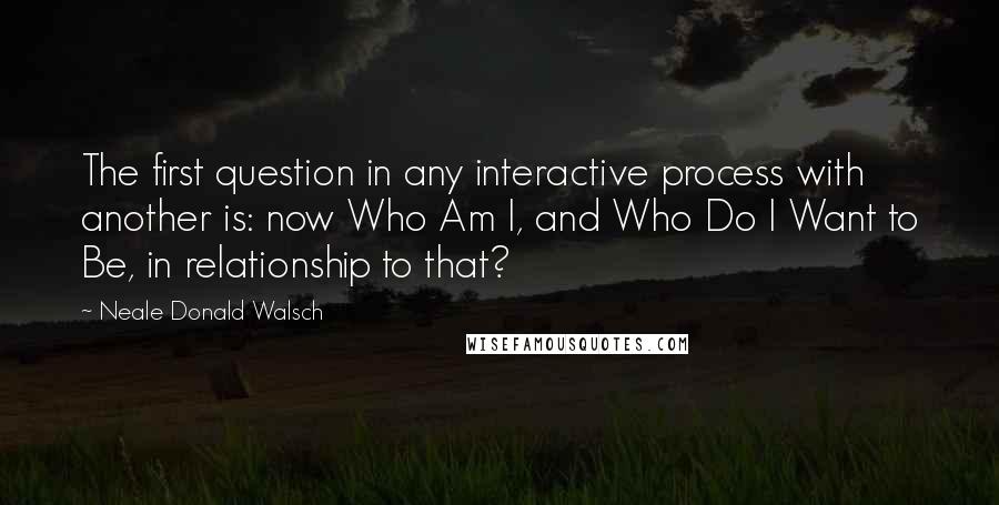 Neale Donald Walsch Quotes: The first question in any interactive process with another is: now Who Am I, and Who Do I Want to Be, in relationship to that?